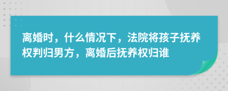 离婚时，什么情况下，法院将孩子抚养权判归男方，离婚后抚养权归谁