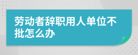 劳动者辞职用人单位不批怎么办