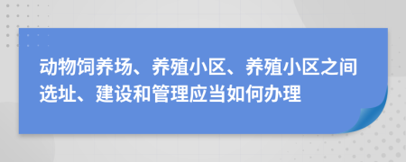 动物饲养场、养殖小区、养殖小区之间选址、建设和管理应当如何办理