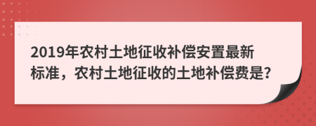 2019年农村土地征收补偿安置最新标准，农村土地征收的土地补偿费是？