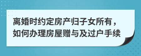 离婚时约定房产归子女所有，如何办理房屋赠与及过户手续