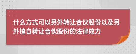 什么方式可以另外转让合伙股份以及另外擅自转让合伙股份的法律效力