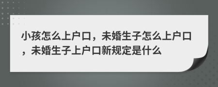 小孩怎么上户口，未婚生子怎么上户口，未婚生子上户口新规定是什么