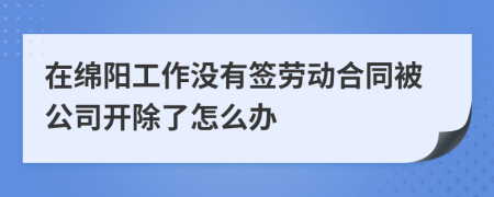 在绵阳工作没有签劳动合同被公司开除了怎么办