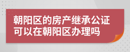 朝阳区的房产继承公证可以在朝阳区办理吗