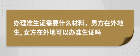 办理准生证需要什么材料，男方在外地生, 女方在外地可以办准生证吗