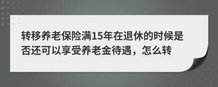 转移养老保险满15年在退休的时候是否还可以享受养老金待遇，怎么转