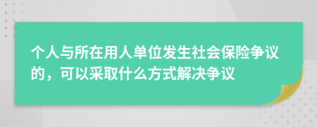 个人与所在用人单位发生社会保险争议的，可以采取什么方式解决争议