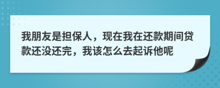 我朋友是担保人，现在我在还款期间贷款还没还完，我该怎么去起诉他呢