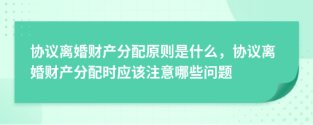 协议离婚财产分配原则是什么，协议离婚财产分配时应该注意哪些问题