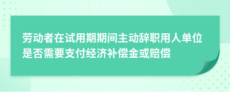 劳动者在试用期期间主动辞职用人单位是否需要支付经济补偿金或赔偿