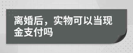 离婚后，实物可以当现金支付吗