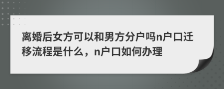 离婚后女方可以和男方分户吗n户口迁移流程是什么，n户口如何办理