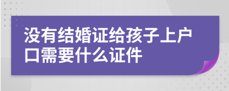 没有结婚证给孩子上户口需要什么证件