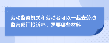 劳动监察机关和劳动者可以一起去劳动监察部门投诉吗，需要哪些材料