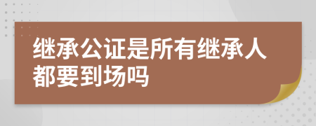 继承公证是所有继承人都要到场吗