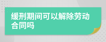 缓刑期间可以解除劳动合同吗