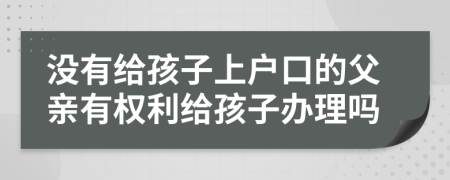 没有给孩子上户口的父亲有权利给孩子办理吗