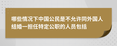 哪些情况下中国公民是不允许同外国人结婚一担任特定公职的人员包括