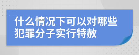 什么情况下可以对哪些犯罪分子实行特赦