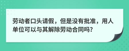 劳动者口头请假，但是没有批准，用人单位可以与其解除劳动合同吗？