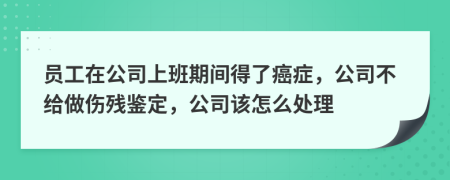 员工在公司上班期间得了癌症，公司不给做伤残鉴定，公司该怎么处理