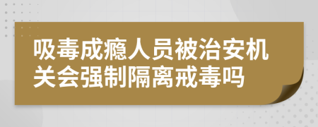 吸毒成瘾人员被治安机关会强制隔离戒毒吗