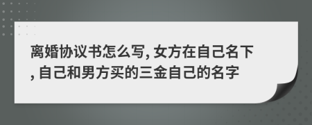 离婚协议书怎么写, 女方在自己名下, 自己和男方买的三金自己的名字