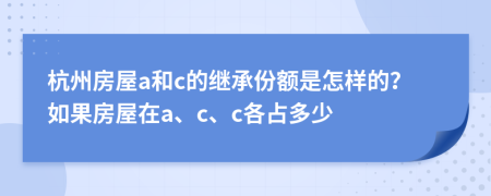 杭州房屋a和c的继承份额是怎样的？如果房屋在a、c、c各占多少