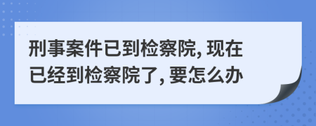 刑事案件已到检察院, 现在已经到检察院了, 要怎么办