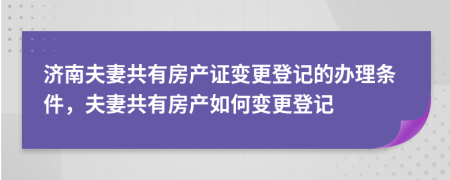 济南夫妻共有房产证变更登记的办理条件，夫妻共有房产如何变更登记