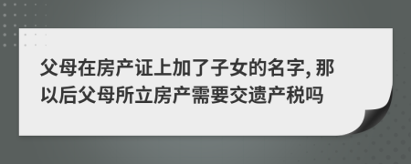 父母在房产证上加了子女的名字, 那以后父母所立房产需要交遗产税吗