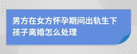 男方在女方怀孕期间出轨生下孩子离婚怎么处理