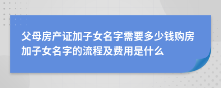 父母房产证加子女名字需要多少钱购房加子女名字的流程及费用是什么