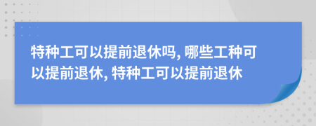 特种工可以提前退休吗, 哪些工种可以提前退休, 特种工可以提前退休