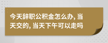 今天辞职公积金怎么办, 当天交的, 当天下午可以走吗