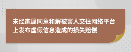 未经家属同意和解被害人交往网络平台上发布虚假信息造成的损失赔偿