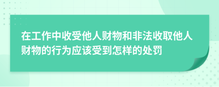 在工作中收受他人财物和非法收取他人财物的行为应该受到怎样的处罚