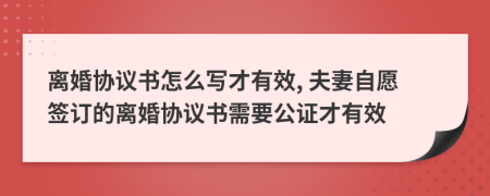 离婚协议书怎么写才有效, 夫妻自愿签订的离婚协议书需要公证才有效