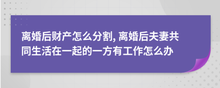 离婚后财产怎么分割, 离婚后夫妻共同生活在一起的一方有工作怎么办