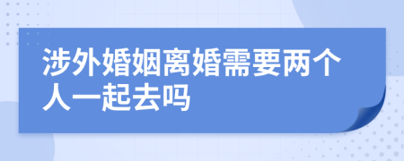 涉外婚姻离婚需要两个人一起去吗