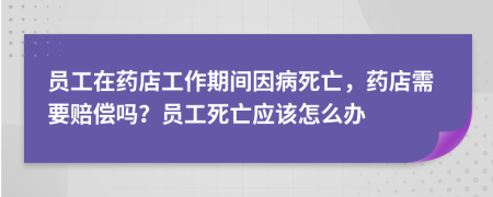 员工在药店工作期间因病死亡，药店需要赔偿吗？员工死亡应该怎么办