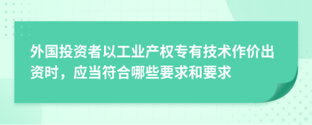 外国投资者以工业产权专有技术作价出资时，应当符合哪些要求和要求