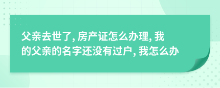 父亲去世了, 房产证怎么办理, 我的父亲的名字还没有过户, 我怎么办
