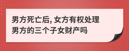 男方死亡后, 女方有权处理男方的三个子女财产吗