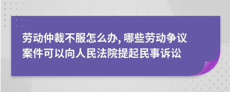 劳动仲裁不服怎么办, 哪些劳动争议案件可以向人民法院提起民事诉讼