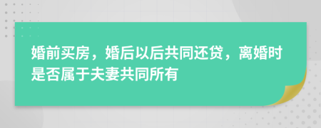 婚前买房，婚后以后共同还贷，离婚时是否属于夫妻共同所有