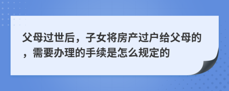 父母过世后，子女将房产过户给父母的，需要办理的手续是怎么规定的