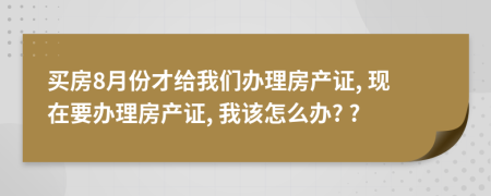 买房8月份才给我们办理房产证, 现在要办理房产证, 我该怎么办? ?