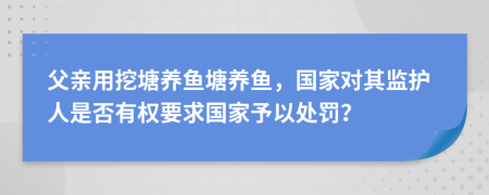 父亲用挖塘养鱼塘养鱼，国家对其监护人是否有权要求国家予以处罚？